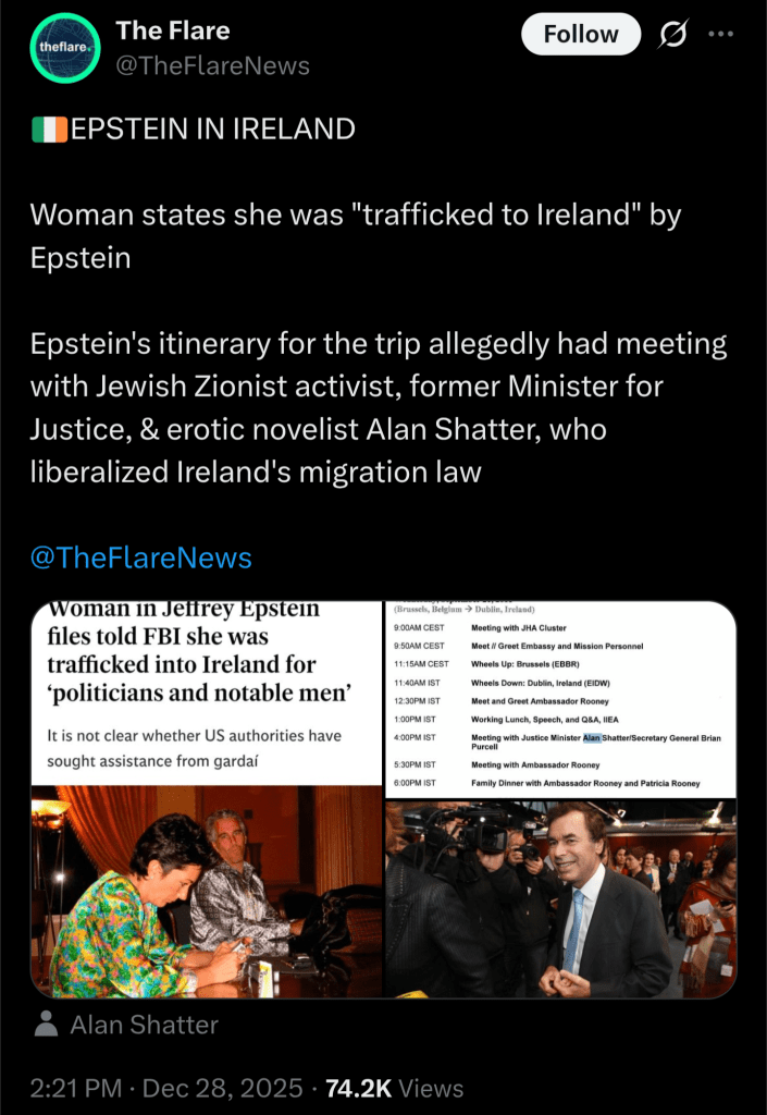 An X post by @TheFlareNews, dated 28th December 2025. It reads

🇮🇪EPSTEIN IN IRELAND

Women states she was "trafficked to Ireland" by Epstein

Epstein's itinerary for the trip allegedly had meeting with Jewish Zionist activist, former Minister for Justice, & erotic novelist Alan Shatter, who liberalized Ireland's migration law.

Attached are three images

The first is a screenshot of a headline about allegations in the Epstein Files that a woman was trafficked to Ireland by Jeffrey Epstein for politicians and notable men

The second is Eric Holder's 21st September 2011 schedule, with Alan Shatter's first name highlighted in blue

The third is a photo of Alan Shatter