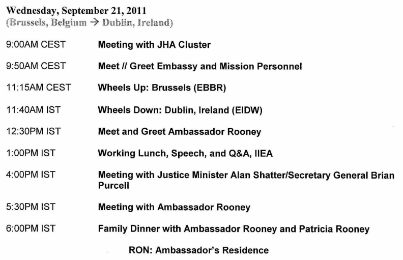 Wednesday, September 21, 2011
(Brussels, Belgium -) Dublin, Ireland)
9:00AM CEST
9:50AM CEST
11 :15AM CEST
11:40AM IST
12:30PM IST
1:00PM IST
4:00PM IST
5:30PM IST
6:00PM IST
Meeting with JHA Cluster
Meet II Greet Embassy and Mission Personnel
Wheels Up: Brussels (EBBR)
Wheels Down: Dublin, Ireland (EIDW)
Meet and Greet Ambassador Rooney
Working Lunch, Speech, and Q&A, llEA
Meeting with Justice Minister Alan Shatter/Secretary General Brian
Purcell
Meeting with Ambassador Rooney
Family Dinner with Ambassador Rooney and Patricia Rooney
RON: Ambassador's Residence 